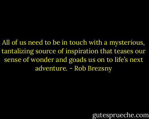 All of us need to be in touch with a mysterious, tantalizing source of inspiration that teases our sense of wonder and goads us on to life’s next adventure. - Rob Brezsny