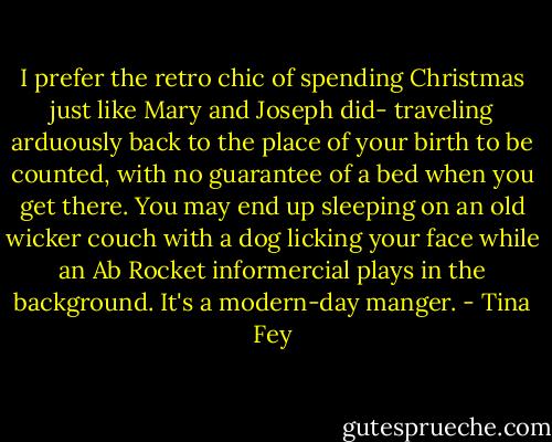 I prefer the retro chic of spending Christmas just like Mary and Joseph did- traveling arduously back to the place of your birth to be counted, with no guarantee of a bed when you get there. You may end up sleeping on an old wicker couch with a dog licking your face while an Ab Rocket informercial plays in the background. It's a modern-day manger. - Tina Fey