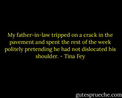 My father-in-law tripped on a crack in the pavement and spent the rest of the week politely pretending he had not dislocated his shoulder. - Tina Fey