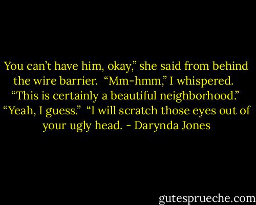 You can’t have him, okay,” she said from behind the wire barrier.<br /> “Mm-hmm,” I whispered. <br /> “This is certainly a beautiful neighborhood.” <br />“Yeah, I guess.” <br />“I will scratch those eyes out of your ugly head. - Darynda Jones