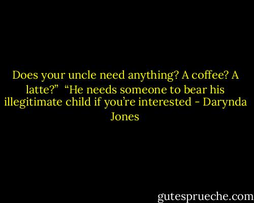 Does your uncle need anything? A coffee? A latte?”<br /> “He needs someone to bear his illegitimate child if you’re interested - Darynda Jones