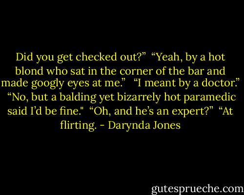 Did you get checked out?”<br /> “Yeah, by a hot blond who sat in the corner of the bar and made googly eyes at me.” <br /> “I meant by a doctor.” <br />“No, but a balding yet bizarrely hot paramedic said I’d be fine."<br /> “Oh, and he’s an expert?” <br />“At flirting. - Darynda Jones