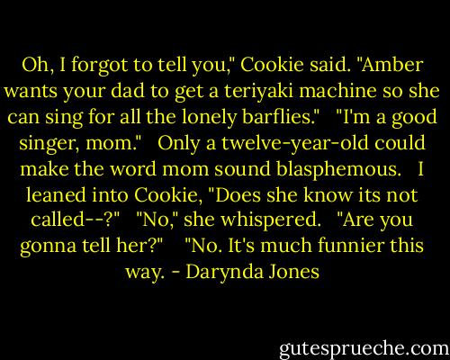 Oh, I forgot to tell you," Cookie said. "Amber wants your dad to get a teriyaki machine so she can sing for all the lonely barflies." <br /><br />"I'm a good singer, mom." <br /><br />Only a twelve-year-old could make the word mom sound blasphemous. <br /><br />I leaned into Cookie, "Does she know its not called--?" <br /><br />"No," she whispered. <br /><br />"Are you gonna tell her?" <br /><br /><br />"No. It's much funnier this way. - Darynda Jones
