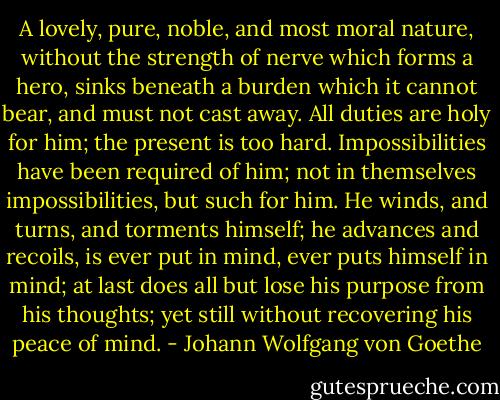 A lovely, pure, noble, and most moral nature, without the strength of nerve which forms a hero, sinks beneath a burden which it cannot bear, and must not cast away. All duties are holy for him; the present is too hard. Impossibilities have been required of him; not in themselves impossibilities, but such for him. He winds, and turns, and torments himself; he advances and recoils, is ever put in mind, ever puts himself in mind; at last does all but lose his purpose from his thoughts; yet still without recovering his peace of mind. - Johann Wolfgang von Goethe