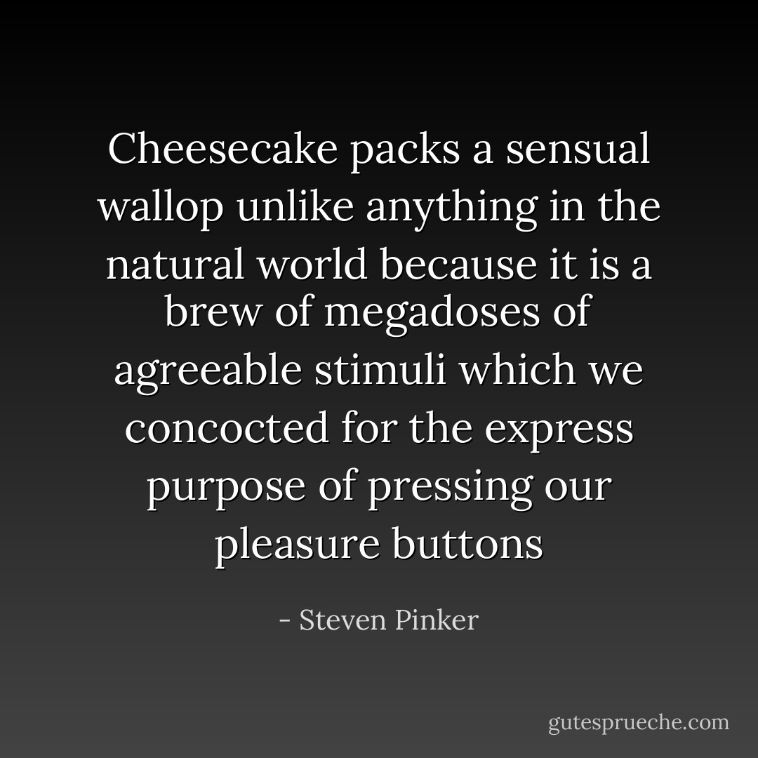 Cheesecake packs a sensual wallop unlike anything in the natural world because it is a brew of megadoses of agreeable stimuli which we concocted for the express purpose of pressing our pleasure buttons - Steven Pinker