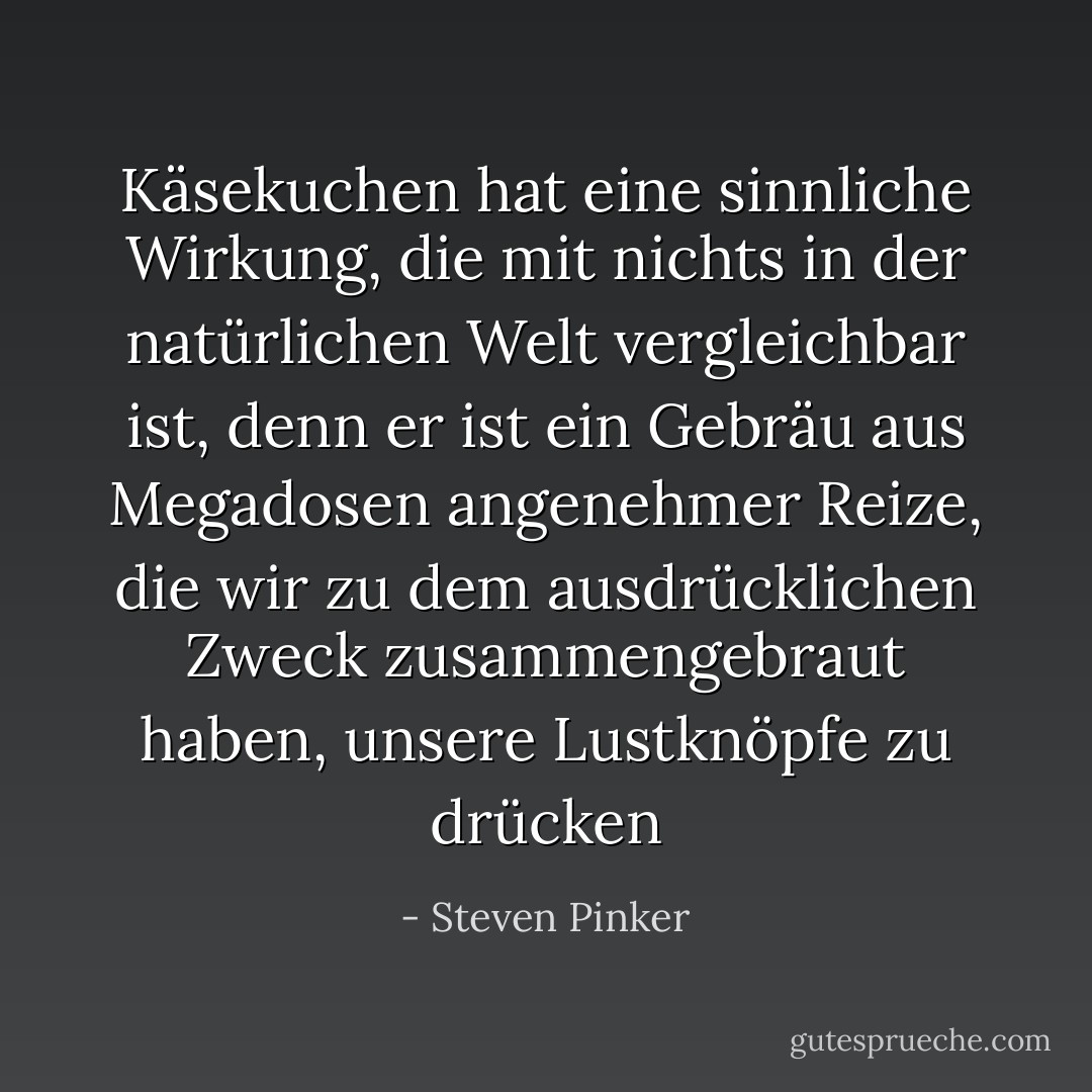 Käsekuchen hat eine sinnliche Wirkung, die mit nichts in der natürlichen Welt vergleichbar ist, denn er ist ein Gebräu aus Megadosen angenehmer Reize, die wir zu dem ausdrücklichen Zweck zusammengebraut haben, unsere Lustknöpfe zu drücken - Steven Pinker<