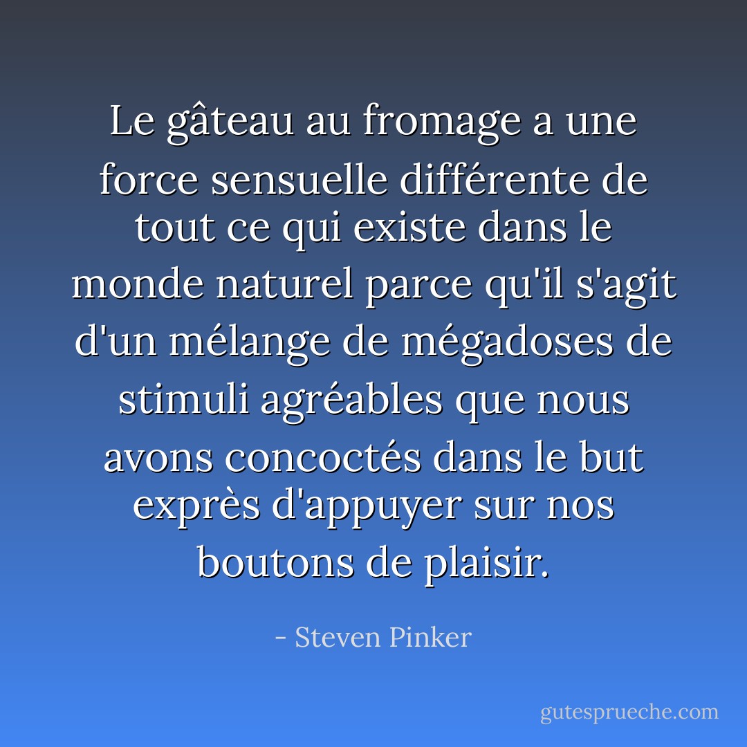 Le gâteau au fromage a une force sensuelle différente de tout ce qui existe dans le monde naturel parce qu'il s'agit d'un mélange de mégadoses de stimuli agréables que nous avons concoctés dans le but exprès d'appuyer sur nos boutons de plaisir. - Steven Pinker