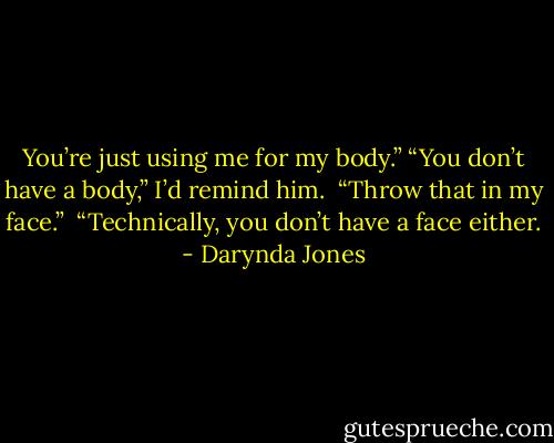 You’re just using me for my body.” “You don’t have a body,” I’d remind him. <br />“Throw that in my face.” <br />“Technically, you don’t have a face either. - Darynda Jones