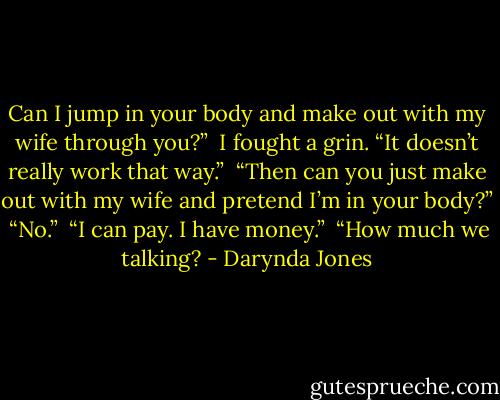 Can I jump in your body and make out with my wife through you?” <br />I fought a grin. “It doesn’t really work that way.”<br /> “Then can you just make out with my wife and pretend I’m in your body?” <br />“No.” <br />“I can pay. I have money.”<br /> “How much we talking? - Darynda Jones