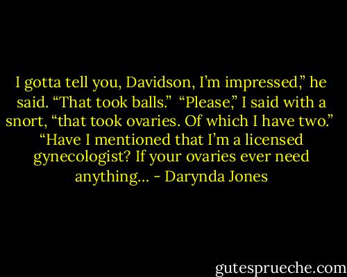 I gotta tell you, Davidson, I’m impressed,” he said. “That took balls.” <br />“Please,” I said with a snort, “that took ovaries. Of which I have two.”<br /> “Have I mentioned that I’m a licensed gynecologist? If your ovaries ever need anything… - Darynda Jones