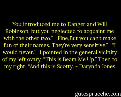 You introduced me to Danger and Will Robinson, but you neglected to acquaint me with the other two.”<br /> “Fine,But you can’t make fun of their names. They’re very sensitive.” <br /> “I would never.” <br /> I pointed in the general vicinity of my left ovary, “This is Beam Me Up.” Then to my right. “And this is Scotty. - Darynda Jones