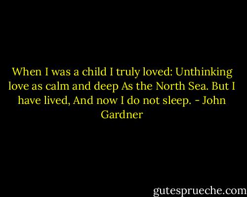 When I was a child I truly loved:<br />Unthinking love as calm and deep<br />As the North Sea. But I have lived,<br />And now I do not sleep. - John Gardner