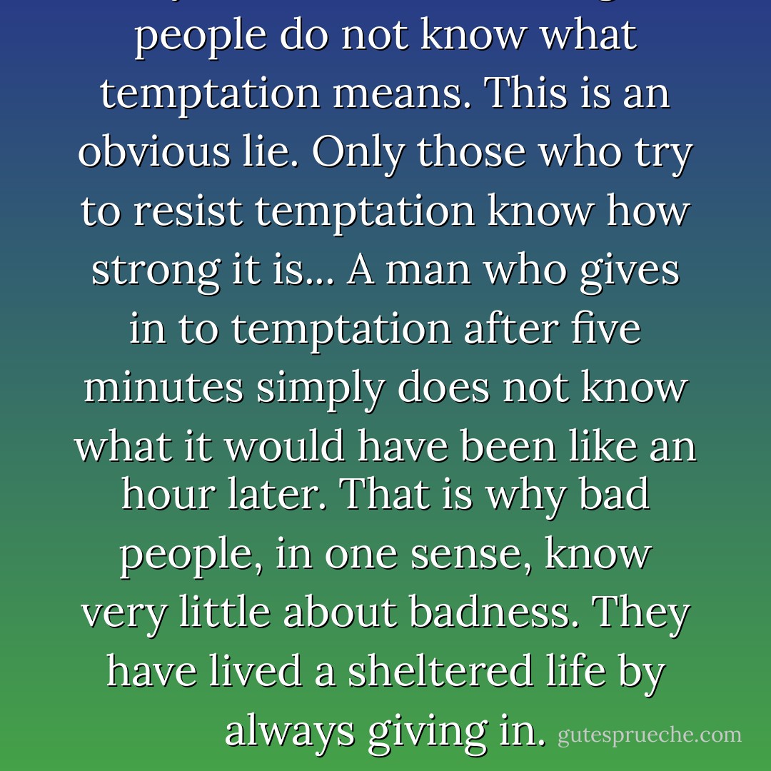A silly idea is current that good people do not know what temptation means. This is an obvious lie. Only those who try to resist temptation know how strong it is... A man who gives in to temptation after five minutes simply does not know what it would have been like an hour later. That is why bad people, in one sense, know very little about badness. They have lived a sheltered life by always giving in. - C.S. Lewis