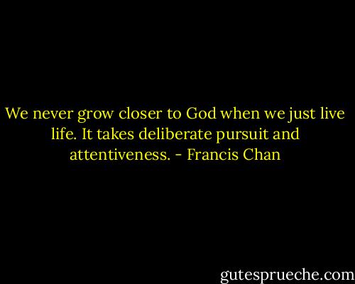 We never grow closer to God when we just live life. It takes deliberate pursuit and attentiveness. - Francis Chan