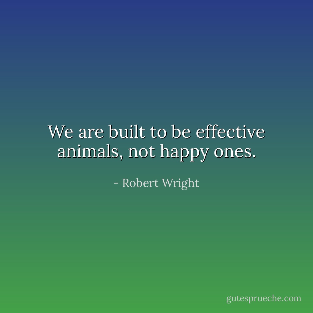 We are built to be effective animals, not happy ones. - Robert Wright