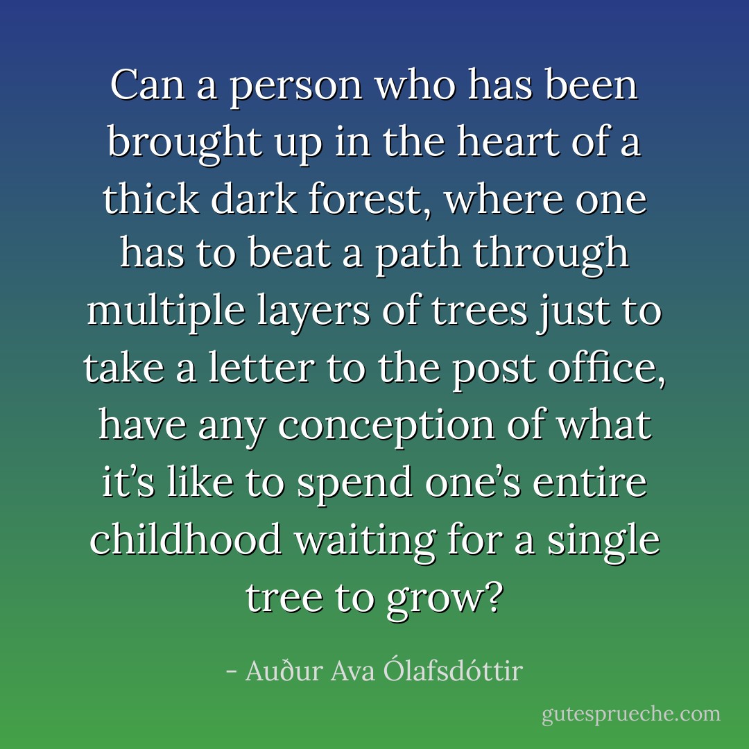 Can a person who has been brought up in the heart of a thick dark forest, where one has to beat a path through multiple layers of trees just to take a letter to the post office, have any conception of what it’s like to spend one’s entire childhood waiting for a single tree to grow? - Auður Ava Ólafsdóttir