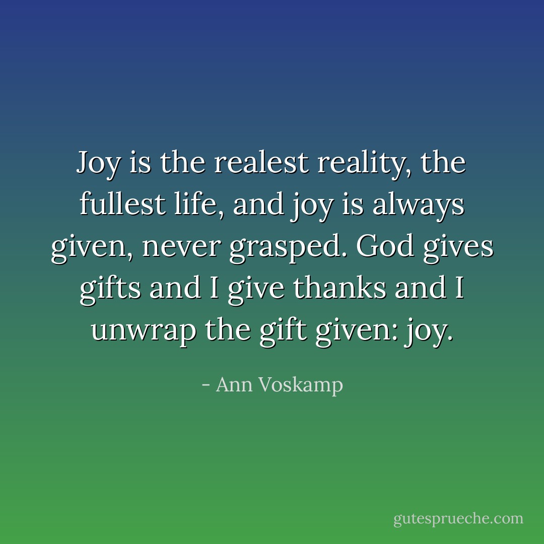 Joy is the realest reality, the fullest life, and joy is always given, never grasped. God gives gifts and I give thanks and I unwrap the gift given: joy. - Ann Voskamp