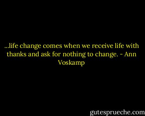 ...life change comes when we receive life with thanks and ask for nothing to change. - Ann Voskamp