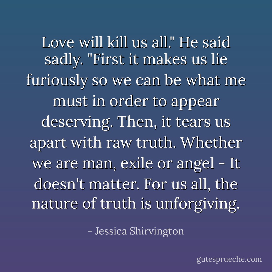 Love will kill us all." He said sadly. "First it makes us lie furiously so we can be what me must in order to appear deserving. Then, it tears us apart with raw truth. Whether we are man, exile or angel - It doesn't matter. For us all, the nature of truth is unforgiving. - Jessica Shirvington