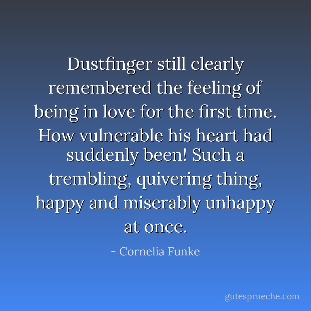 Dustfinger still clearly remembered the feeling of being in love for the first time. How vulnerable his heart had suddenly been! Such a trembling, quivering thing, happy and miserably unhappy at once. - Cornelia Funke
