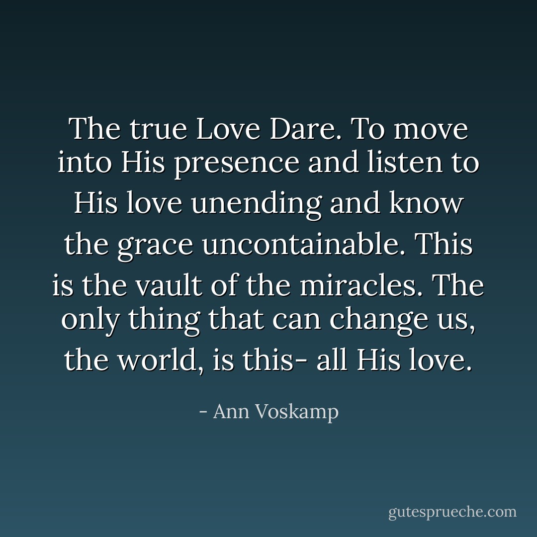 The true Love Dare. To move into His presence and listen to His love unending and know the grace uncontainable. This is the vault of the miracles. The only thing that can change us, the world, is this- all His love. - Ann Voskamp