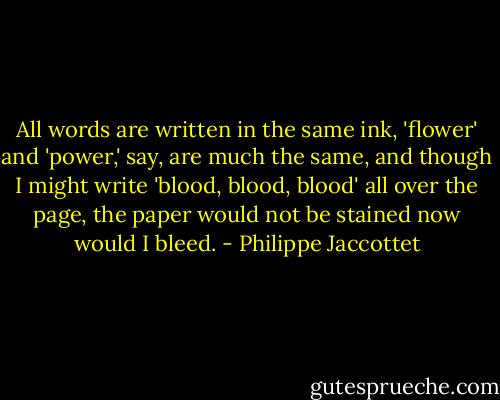 All words are written in the same ink,<br />'flower' and 'power,' say, are much the same,<br />and though I might write 'blood, blood, blood'<br />all over the page, the paper would not be stained<br />now would I bleed. - Philippe Jaccottet