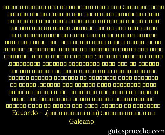 لصوص الكلمات:<br />حسب معجم زماننا، لم تعد الأسهم الطيبة تعني الإشارات التي يبعث بها القلب، وإنما الأسهم التي تقيّم جيداً في البورصة، والبورصة هي المكان الذي تحدث فيه أزمات القيمة.<br />السوق لم تعد المكان الحميم الذي يشتري منه أحدنا الفواكه والخضار في الحي. فكلمة السوق تطلق اليوم على سيد مخيف بلا وجه، يدعي أنه سرمدي ويراقبنا ويعاقبنا. ومترجموه يعلنون: السوق هائجة، ويحذرون: يجب عدم تهييج السوق.<br />المجتمع الدولي هو اسم كبار المصرفيين والقادة العسكريين. خطط مساعداتهم تبيع أطواق نجاة من الرصاص الثقيل للبلدان التي يغرقونها هم أنفسهم، وبعثات السلام التي يرسلونها تشيع السلام بين الموتى.<br />وزارة شن الحروب في الولايات المتحدة، تسمى أمانة الدفاع، وتُطلق تسمية عمليات القصف الإنسانية على سيول الصواريخ ضد العالم.<br />أقرأ على جدار، ما كتبه أحدهم، ما كتبناه جميعنا: (أنا يؤلمني صوتي). - Eduardo Galeano