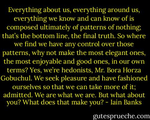 Everything about us, everything around us, everything we know and can know of is composed ultimately of patterns of nothing; that’s the bottom line, the final truth. So where we find we have any control over those patterns, why not make the most elegant ones, the most enjoyable and good ones, in our own terms? Yes, we’re hedonists, Mr. Bora Horza Gobuchul. We seek pleasure and have fashioned ourselves so that we can take more of it; admitted. We are what we are. But what about you? What does that make you? - Iain Banks