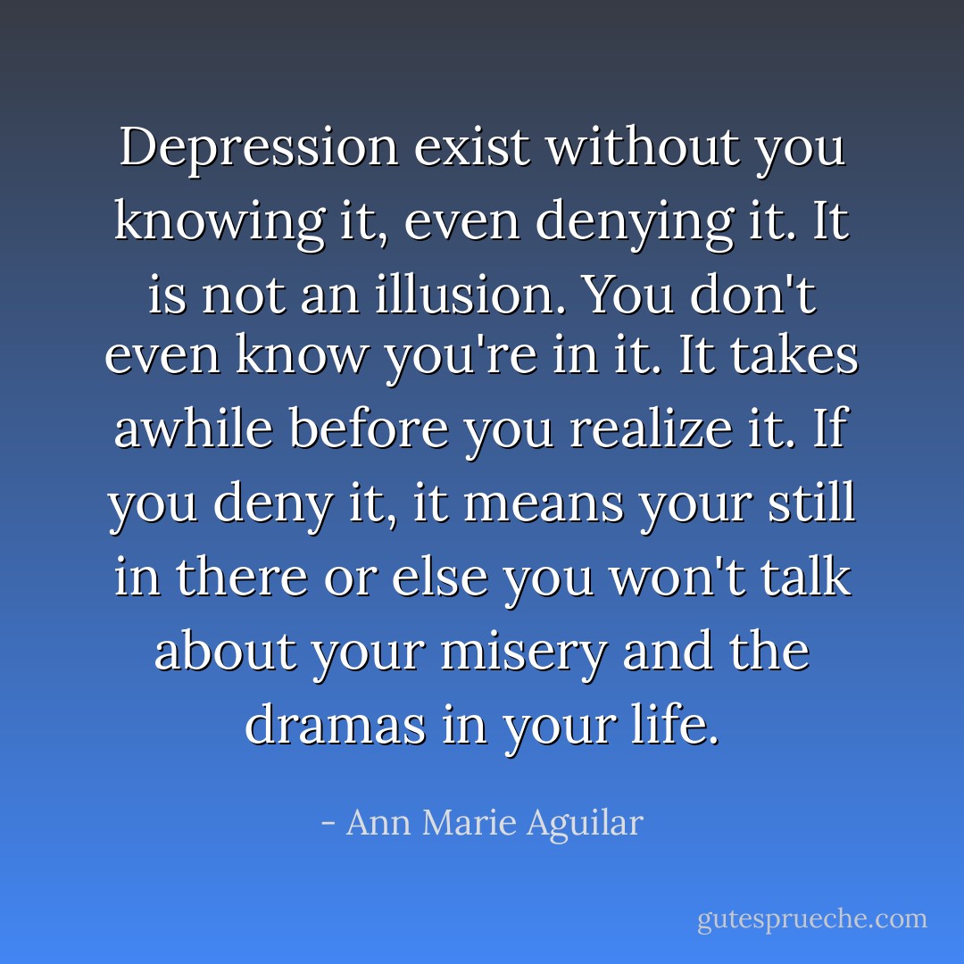 Depression exist without you knowing it, even denying it. It is not an illusion. You don't even know you're in it. It takes awhile before you realize it. If you deny it, it means your still in there or else you won't talk about your misery and the dramas in your life. - Ann Marie Aguilar