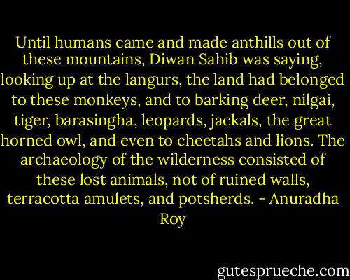 Until humans came and made anthills out of these mountains, Diwan Sahib was saying, looking up at the langurs, the land had belonged to these monkeys, and to barking deer, nilgai, tiger, barasingha, leopards, jackals, the great horned owl, and even to cheetahs and lions. The archaeology of the wilderness consisted of these lost animals, not of ruined walls, terracotta amulets, and potsherds. - Anuradha Roy