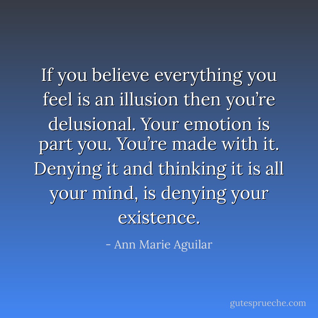 If you believe everything you feel is an illusion then you’re delusional. Your emotion is part you. You’re made with it. Denying it and thinking it is all your mind, is denying your existence. - Ann Marie Aguilar