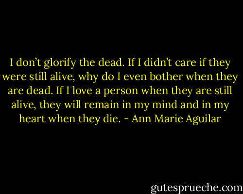 I don’t glorify the dead. If I didn’t care if they were still alive, why do I even bother when they are dead. If I love a person when they are still alive, they will remain in my mind and in my heart when they die. - Ann Marie Aguilar