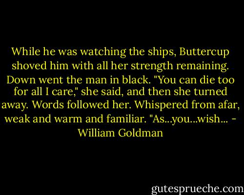 While he was watching the ships, Buttercup shoved him with all her strength remaining. Down went the man in black. "You can die too for all I care," she said, and then she turned away.<br />Words followed her. Whispered from afar, weak and warm and familiar. "As...you...wish... - William Goldman