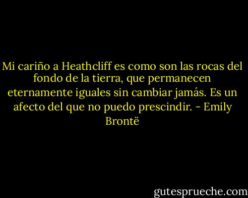 Mi cariño a Heathcliff es como son las rocas del fondo de la tierra, que permanecen eternamente iguales sin cambiar jamás. Es un afecto del que no puedo prescindir. - Emily Brontë