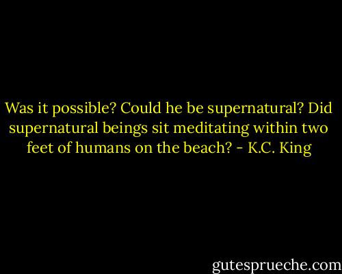 Was it possible? Could he be supernatural? Did supernatural beings sit meditating within two feet of humans on the beach? - K.C. King