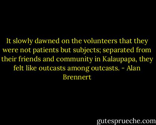 It slowly dawned on the volunteers that they were not patients but subjects; separated from their friends and community in Kalaupapa, they felt like outcasts among outcasts. - Alan Brennert