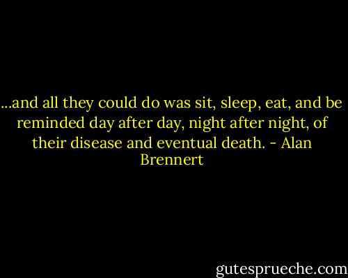 ...and all they could do was sit, sleep, eat, and be reminded day after day, night after night, of their disease and eventual death. - Alan Brennert