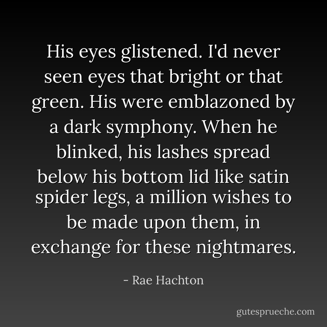 His eyes glistened. I'd never seen eyes that bright or that green. His were emblazoned by a dark symphony. When he blinked, his lashes spread below his bottom lid like satin spider legs, a million wishes to be made upon them, in exchange for these nightmares. - Rae Hachton