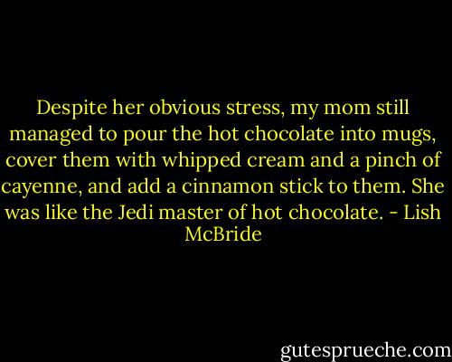 Despite her obvious stress, my mom still managed to pour the hot chocolate into mugs, cover them with whipped cream and a pinch of cayenne, and add a cinnamon stick to them. She was like the Jedi master of hot chocolate. - Lish McBride