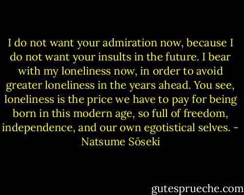 I do not want your admiration now, because I do not want your insults in the future. I bear with my loneliness now, in order to avoid greater loneliness in the years ahead. You see, loneliness is the price we have to pay for being born in this modern age, so full of freedom, independence, and our own egotistical selves. - Natsume Sōseki