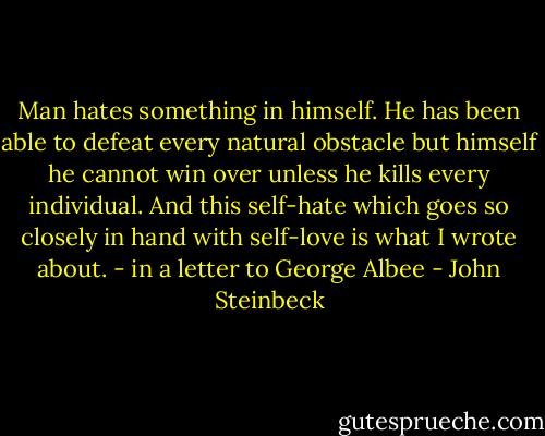 Man hates something in himself. He has been able to defeat every natural obstacle but himself he cannot win over unless he kills every individual. And this self-hate which goes so closely in hand with self-love is what I wrote about. - in a letter to George Albee - John Steinbeck