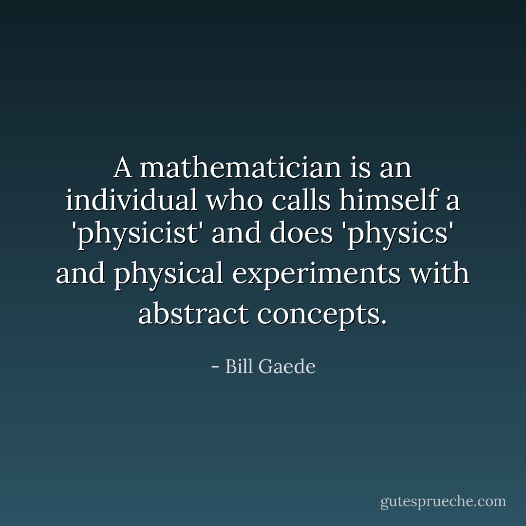 A mathematician is an﻿ individual who calls himself a 'physicist' and does 'physics' and physical experiments with abstract concepts. - Bill Gaede