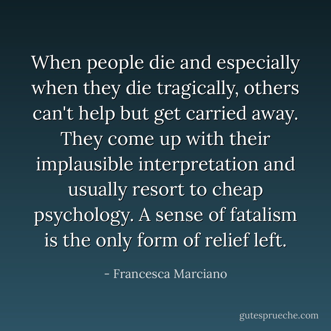 When people die and especially when they die tragically, others can't help but get carried away. They come up with their implausible interpretation and usually resort to cheap psychology. A sense of fatalism is the only form of relief left. - Francesca Marciano