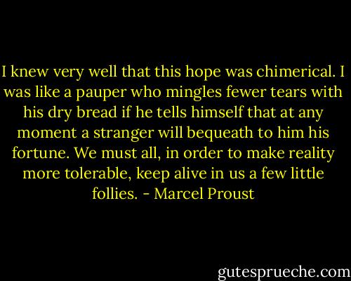 I knew very well that this hope was chimerical. I was like a pauper who mingles fewer tears with his dry bread if he tells himself that at any moment a stranger will bequeath to him his fortune. We must all, in order to make reality more tolerable, keep alive in us a few little follies. - Marcel Proust