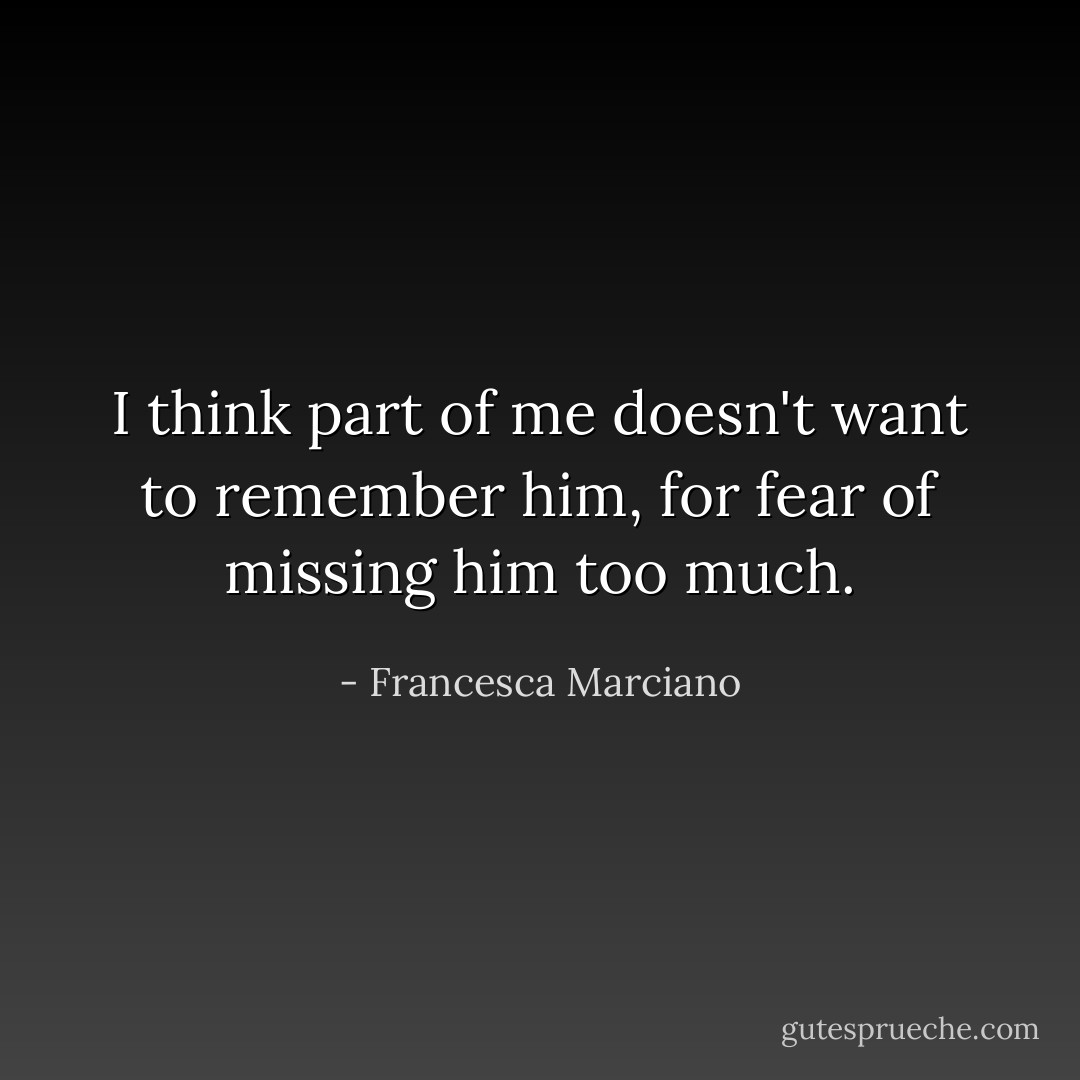 I think part of me doesn't want to remember him, for fear of missing him too much. - Francesca Marciano