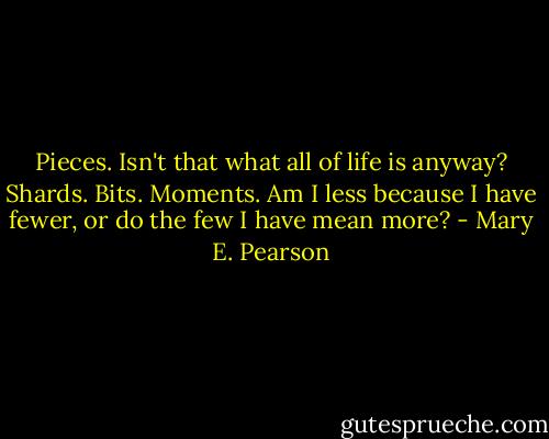 Pieces. Isn't that what all of life is anyway? Shards. Bits. Moments. Am I less because I have fewer, or do the few I have mean more? - Mary E. Pearson