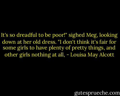 It's so dreadful to be poor!" sighed Meg, looking down at her old dress. "I don't think it's fair for some girls to have plenty of pretty things, and other girls nothing at all, - Louisa May Alcott
