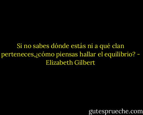 Si no sabes dónde estás ni a qué clan perteneces,¿cómo piensas hallar el equilibrio? - Elizabeth Gilbert