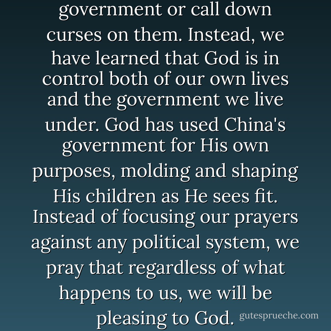 We never pray against our government or call down curses on them. Instead, we have learned that God is in control both of our own lives and the government we live under. God has used China's government for His own purposes, molding and shaping His children as He sees fit. Instead of focusing our prayers against any political system, we pray that regardless of what happens to us, we will be pleasing to God. - Brother Yun