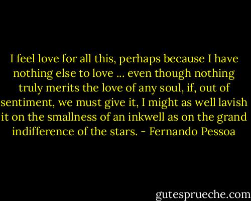 I feel love for all this, perhaps because I have nothing else to love ... even though nothing truly merits the love of any soul, if, out of sentiment, we must give it, I might as well lavish it on the smallness of an inkwell as on the grand indifference of the stars. - Fernando Pessoa